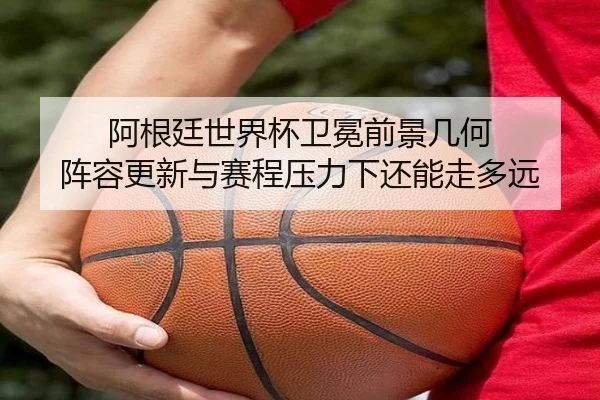 阿根廷世界杯卫冕前景几何 阵容更新与赛程压力下还能走多远